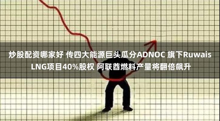 炒股配资哪家好 传四大能源巨头瓜分ADNOC 旗下Ruwais LNG项目40%股权 阿联酋燃料产量将翻倍飙升