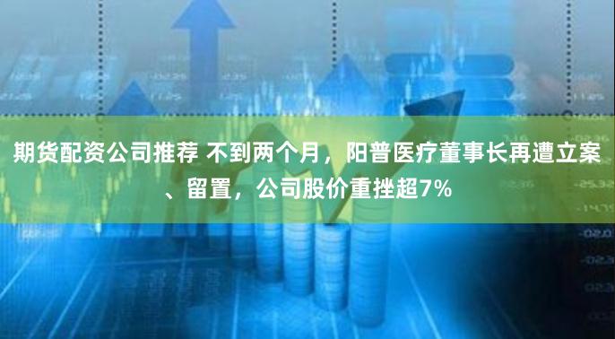 期货配资公司推荐 不到两个月，阳普医疗董事长再遭立案、留置，公司股价重挫超7%