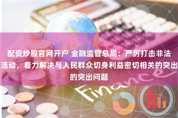 配资炒股官网开户 金融监管总局：严厉打击非法金融活动，着力解决与人民群众切身利益密切相关的突出问题