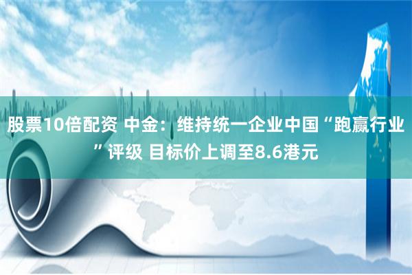 股票10倍配资 中金：维持统一企业中国“跑赢行业”评级 目标价上调至8.6港元