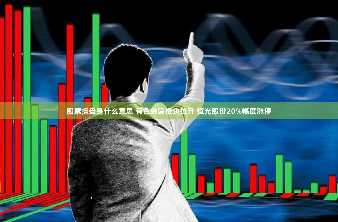 股票操盘是什么意思 有色金属板块拉升 恒光股份20%幅度涨停