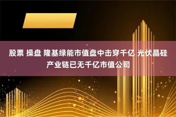 股票 操盘 隆基绿能市值盘中击穿千亿 光伏晶硅产业链已无千亿市值公司