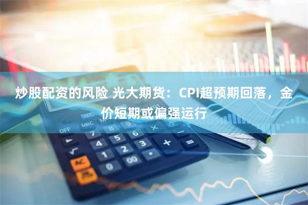 炒股配资的风险 光大期货：CPI超预期回落，金价短期或偏强运行