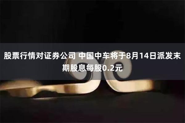 股票行情对证券公司 中国中车将于8月14日派发末期股息每股0.2元