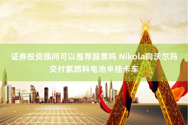 证券投资顾问可以推荐股票吗 Nikola向沃尔玛交付氢燃料电池半挂卡车