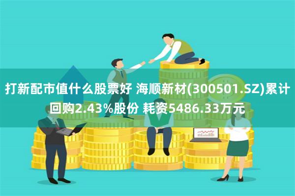 打新配市值什么股票好 海顺新材(300501.SZ)累计回购2.43%股份 耗资5486.33万元