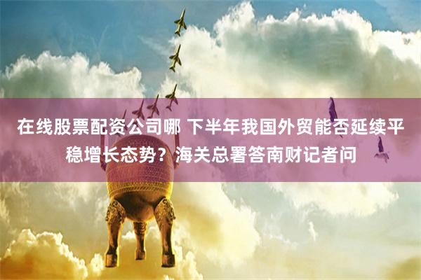 在线股票配资公司哪 下半年我国外贸能否延续平稳增长态势？海关总署答南财记者问