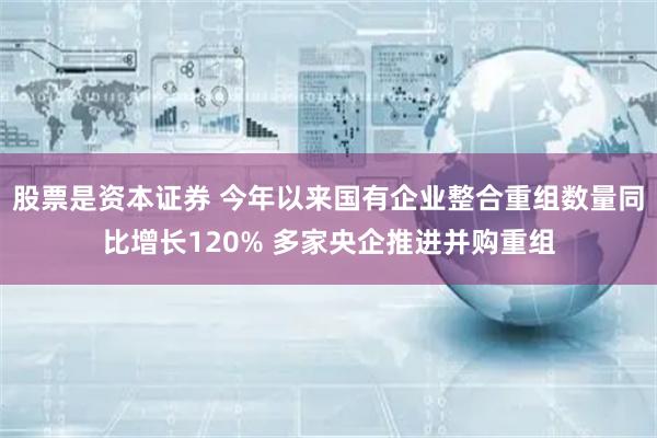 股票是资本证券 今年以来国有企业整合重组数量同比增长120% 多家央企推进并购重组