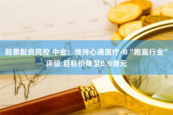 股票配资风控 中金：维持心通医疗-B“跑赢行业”评级 目标价降至0.9港元