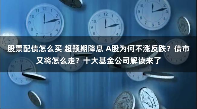 股票配债怎么买 超预期降息 A股为何不涨反跌？债市又将怎么走？十大基金公司解读来了