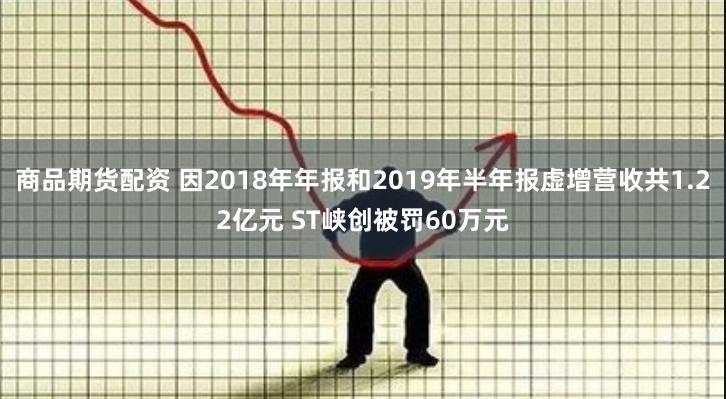 商品期货配资 因2018年年报和2019年半年报虚增营收共1.22亿元 ST峡创被罚60万元