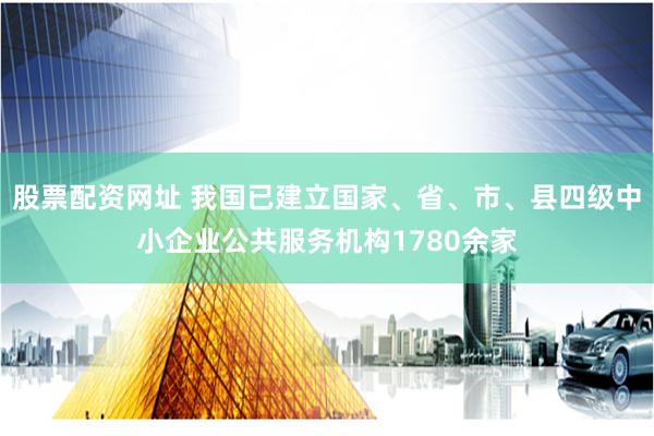 股票配资网址 我国已建立国家、省、市、县四级中小企业公共服务机构1780余家