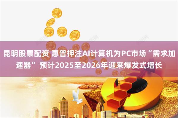 昆明股票配资 惠普押注AI计算机为PC市场“需求加速器” 预计2025至2026年迎来爆发式增长