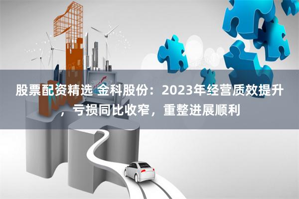 股票配资精选 金科股份：2023年经营质效提升，亏损同比收窄，重整进展顺利