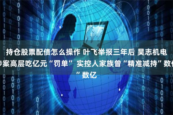 持仓股票配债怎么操作 叶飞举报三年后 昊志机电涉案高层吃亿元“罚单” 实控人家族曾“精准减持”数亿