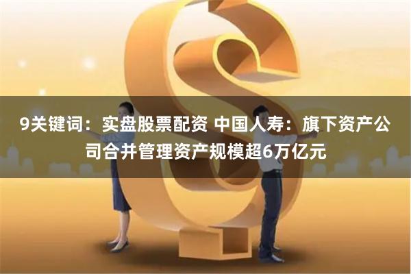 9关键词：实盘股票配资 中国人寿：旗下资产公司合并管理资产规模超6万亿元