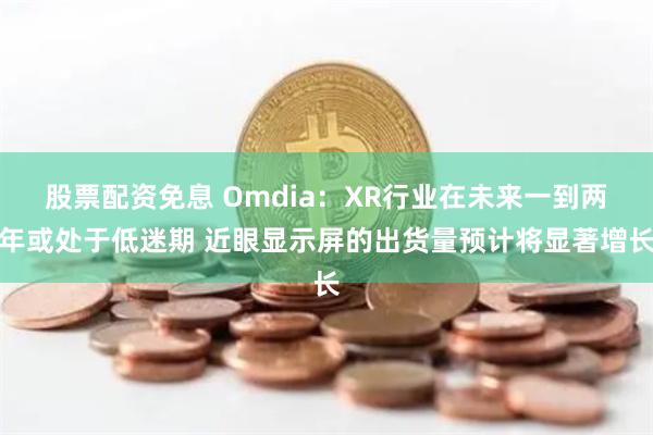 股票配资免息 Omdia：XR行业在未来一到两年或处于低迷期 近眼显示屏的出货量预计将显著增长