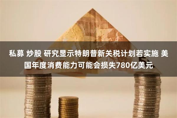 私募 炒股 研究显示特朗普新关税计划若实施 美国年度消费能力可能会损失780亿美元