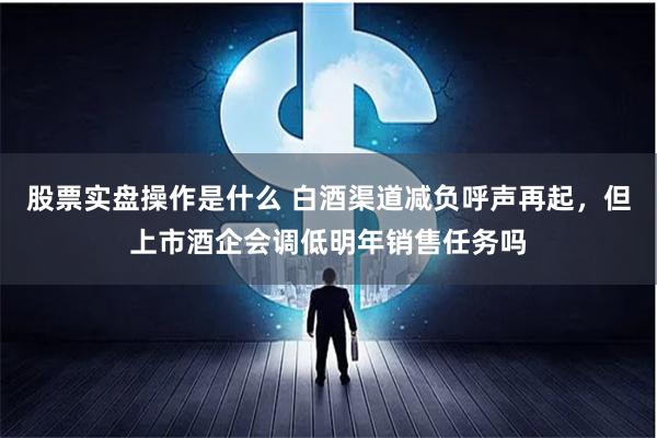 股票实盘操作是什么 白酒渠道减负呼声再起，但上市酒企会调低明年销售任务吗