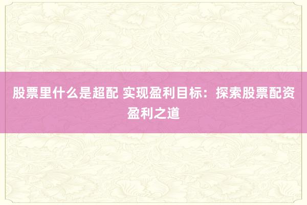 股票里什么是超配 实现盈利目标：探索股票配资盈利之道