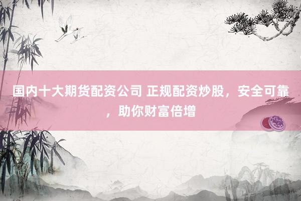 国内十大期货配资公司 正规配资炒股，安全可靠，助你财富倍增