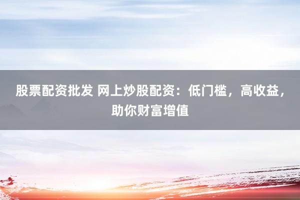 股票配资批发 网上炒股配资：低门槛，高收益，助你财富增值