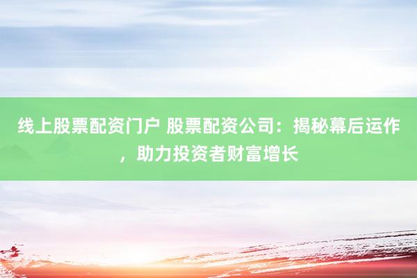 线上股票配资门户 股票配资公司：揭秘幕后运作，助力投资者财富增长