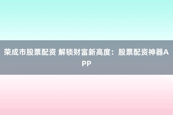 荣成市股票配资 解锁财富新高度：股票配资神器APP