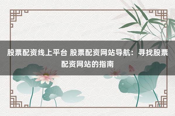 股票配资线上平台 股票配资网站导航：寻找股票配资网站的指南