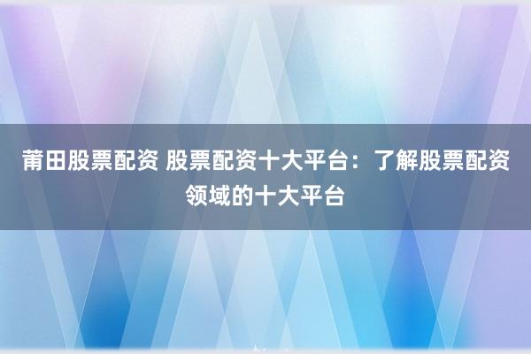 莆田股票配资 股票配资十大平台：了解股票配资领域的十大平台