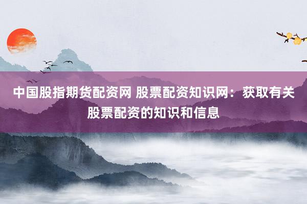 中国股指期货配资网 股票配资知识网：获取有关股票配资的知识和信息