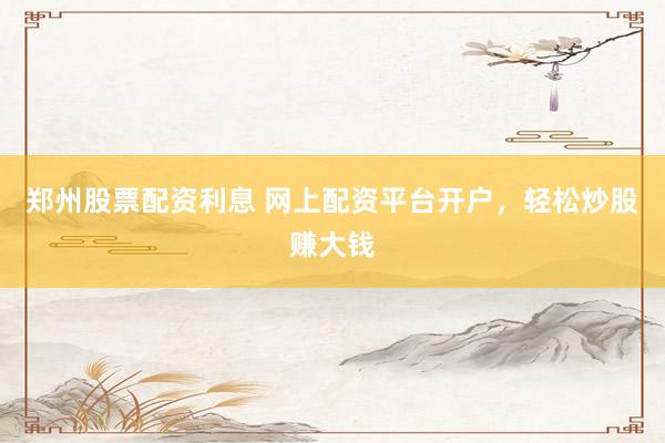郑州股票配资利息 网上配资平台开户，轻松炒股赚大钱