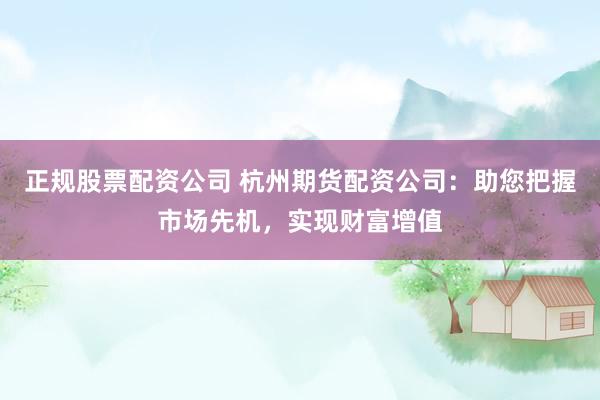 正规股票配资公司 杭州期货配资公司：助您把握市场先机，实现财富增值