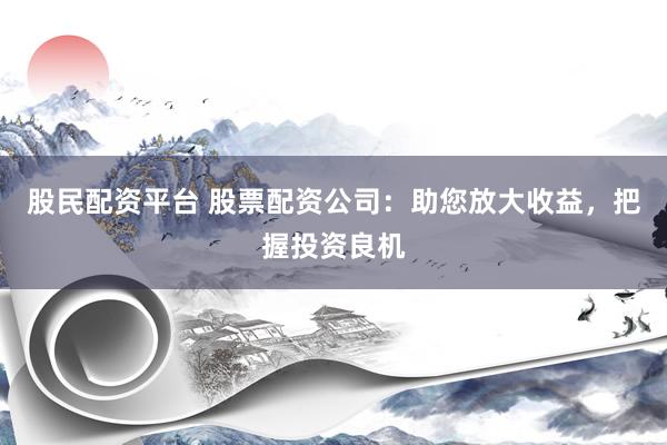 股民配资平台 股票配资公司：助您放大收益，把握投资良机