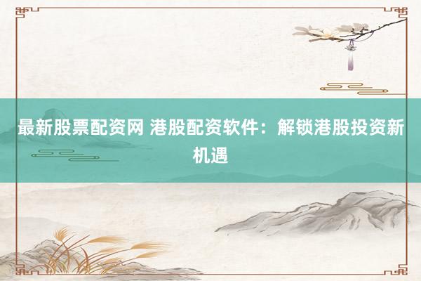 最新股票配资网 港股配资软件：解锁港股投资新机遇