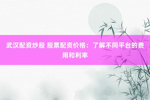 武汉配资炒股 股票配资价格：了解不同平台的费用和利率