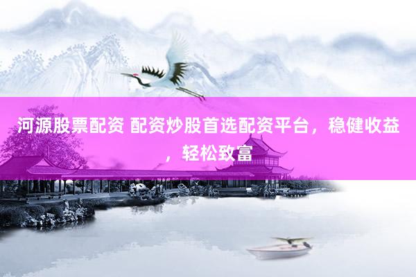河源股票配资 配资炒股首选配资平台，稳健收益，轻松致富
