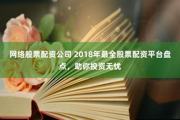 网络股票配资公司 2018年最全股票配资平台盘点，助你投资无忧