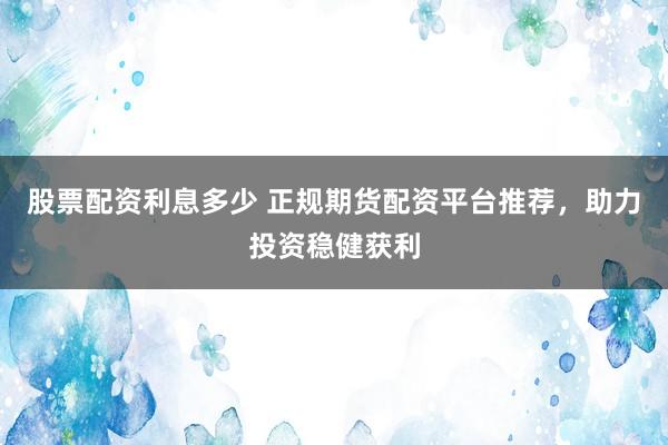 股票配资利息多少 正规期货配资平台推荐，助力投资稳健获利