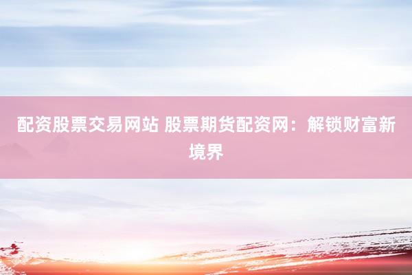 配资股票交易网站 股票期货配资网：解锁财富新境界