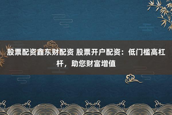 股票配资鑫东财配资 股票开户配资：低门槛高杠杆，助您财富增值