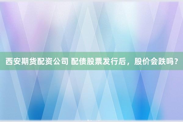 西安期货配资公司 配债股票发行后，股价会跌吗？