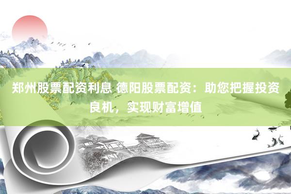 郑州股票配资利息 德阳股票配资：助您把握投资良机，实现财富增值