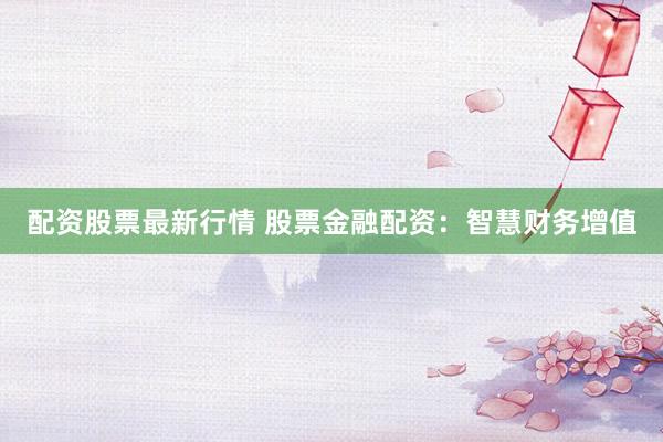 配资股票最新行情 股票金融配资：智慧财务增值