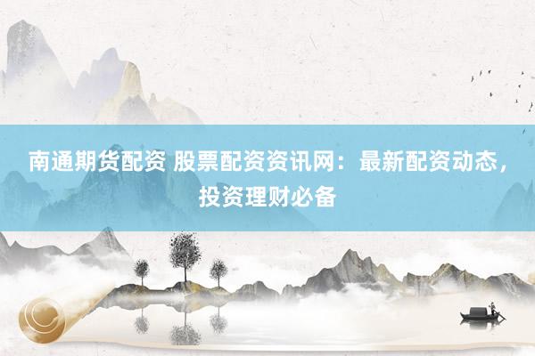 南通期货配资 股票配资资讯网：最新配资动态，投资理财必备