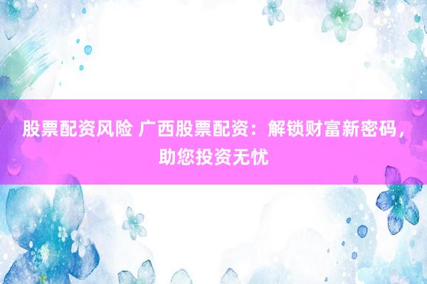 股票配资风险 广西股票配资：解锁财富新密码，助您投资无忧