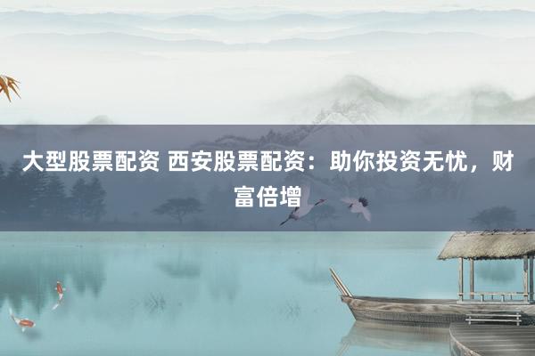 大型股票配资 西安股票配资：助你投资无忧，财富倍增