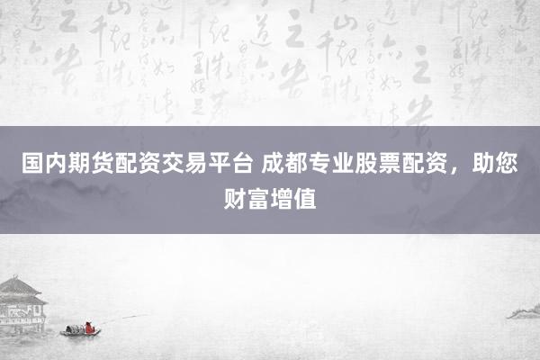 国内期货配资交易平台 成都专业股票配资，助您财富增值