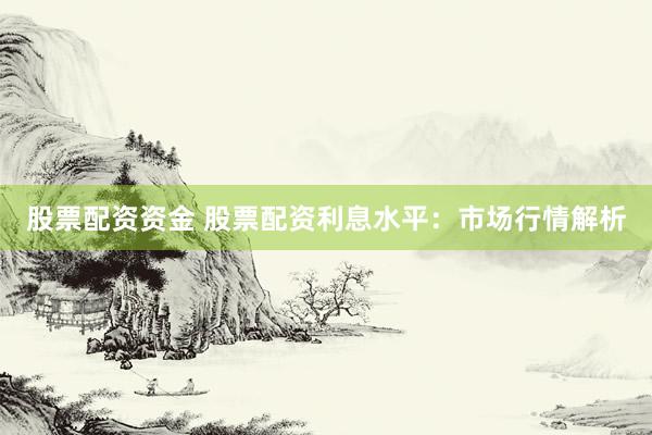 股票配资资金 股票配资利息水平：市场行情解析
