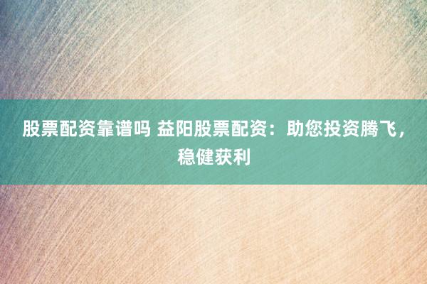股票配资靠谱吗 益阳股票配资：助您投资腾飞，稳健获利